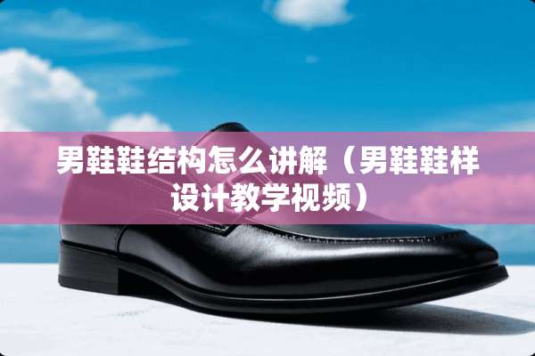 男鞋鞋结构怎么讲解（男鞋鞋样设计教学视频）