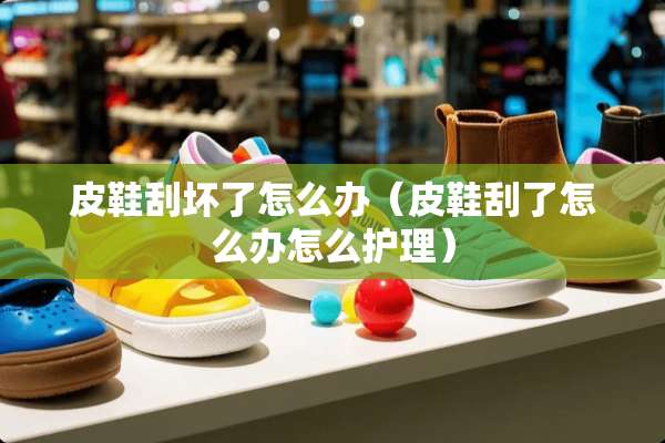 皮鞋刮坏了怎么办（皮鞋刮了怎么办怎么护理）
