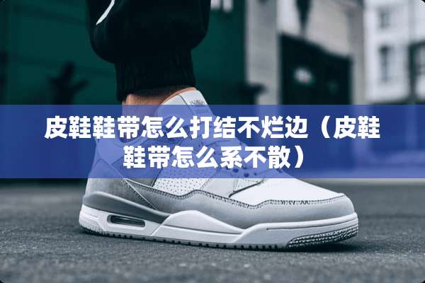 皮鞋鞋带怎么打结不烂边（皮鞋鞋带怎么系不散）