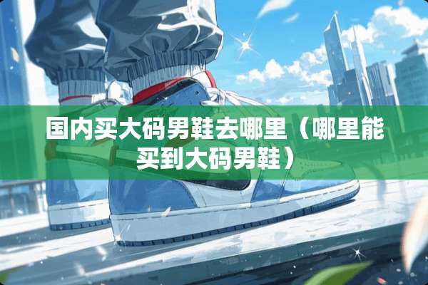 国内买大码男鞋去哪里(哪里能买到大码男鞋) 国内买大码男鞋去哪里(哪里能买到大码男鞋)