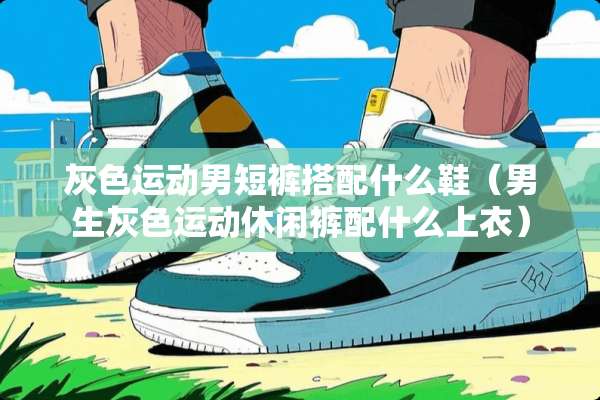 灰色运动男短裤搭配什么鞋（男生灰色运动休闲裤配什么上衣）