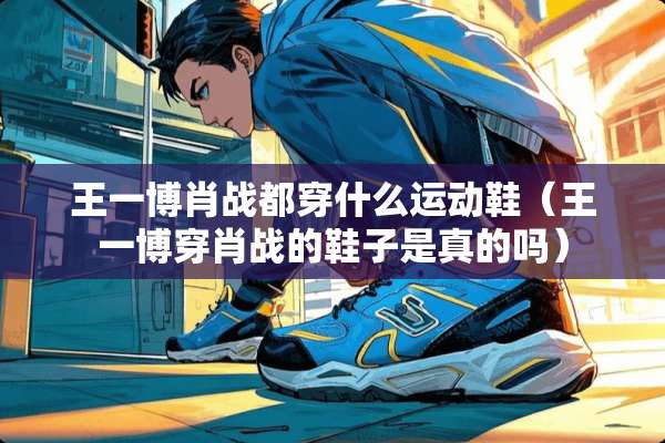 王一博肖战都穿什么运动鞋（王一博穿肖战的鞋子是真的吗）