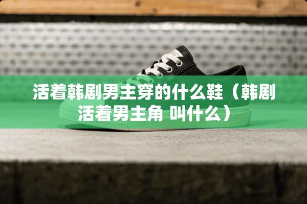 活着韩剧男主穿的什么鞋（韩剧活着男主角 叫什么）