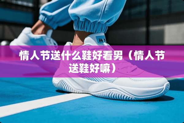 **节送什么鞋好看男（**节送鞋好嘛）