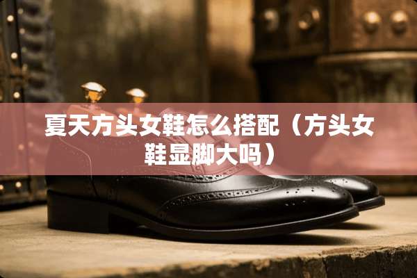 夏天方头女鞋怎么搭配（方头女鞋显脚大吗）