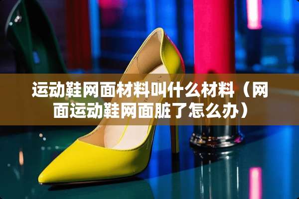 运动鞋网面材料叫什么材料(网面运动鞋网面脏了怎么办) 运动鞋网面材料叫什么材料(网面运动鞋网面脏了怎么办)