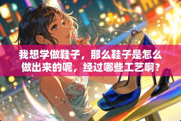 我想学做鞋子，那么鞋子是怎么做出来的呢，经过哪些工艺啊？