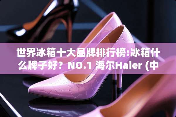 世界冰箱十大品牌排行榜:冰箱什么牌子好？NO.1 海尔Haier (中国名牌