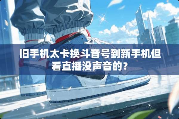 旧手机太卡换斗音号到新手机但看直播没声音的？
