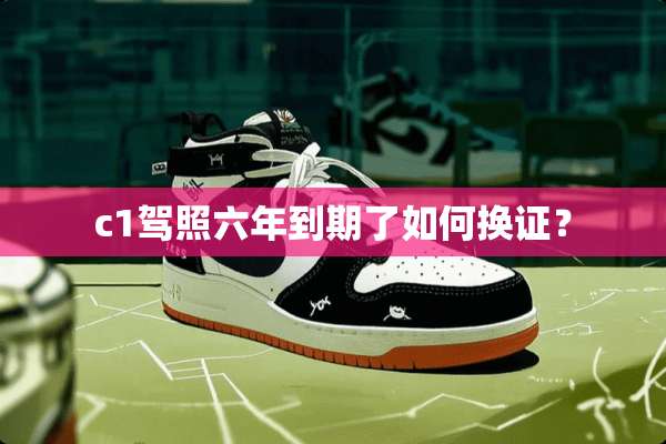 c1驾照六年到期了如何换证？
