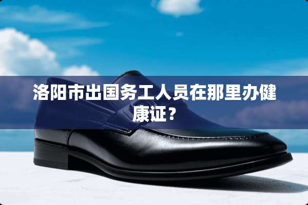 洛阳市出国务工人员在那里办健康证？