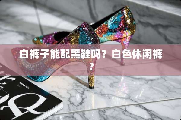 白裤子能配黑鞋吗？白色休闲裤？