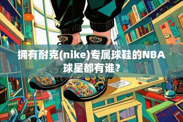 拥有耐克(nike)专属球鞋的NBA球星都有谁？