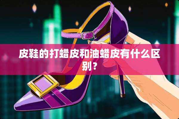 皮鞋的打蜡皮和油蜡皮有什么区别？