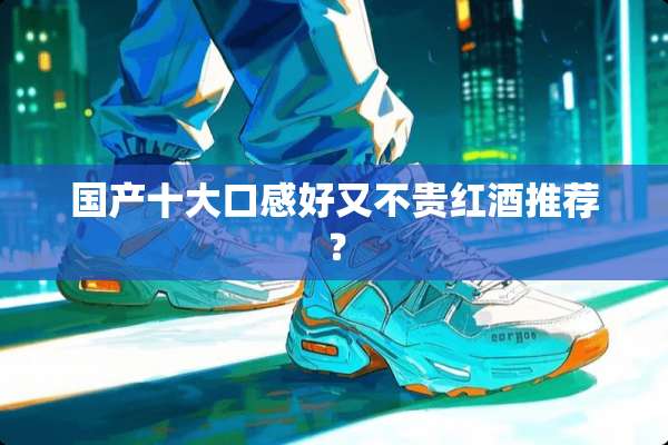 国产十大口感好又不贵红酒推荐？