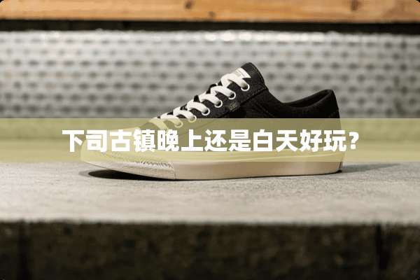 下司古镇晚上还是白天好玩？