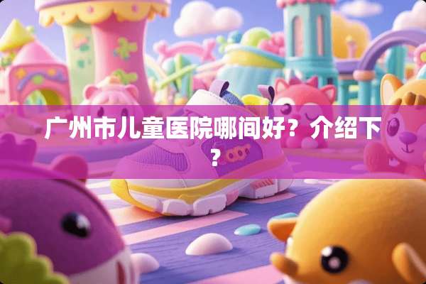 广州市儿童医院哪间好？介绍下？