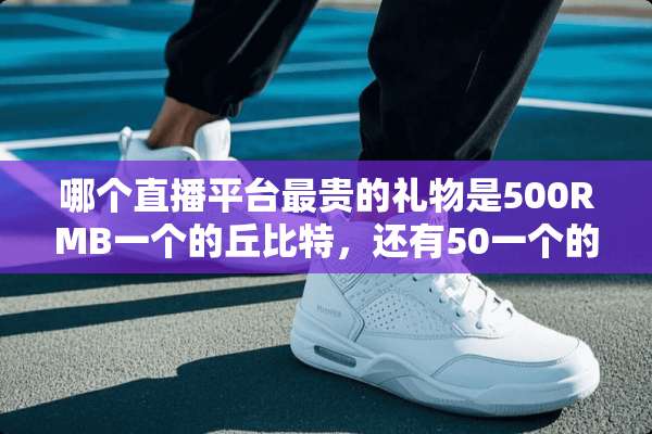 哪个直播平台最贵的礼物是500RMB一个的丘比特，还有50一个的水晶鞋？