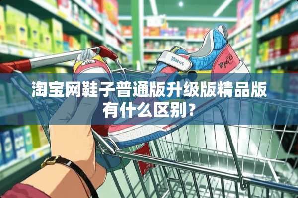淘宝网鞋子普通版升级版精品版有什么区别？