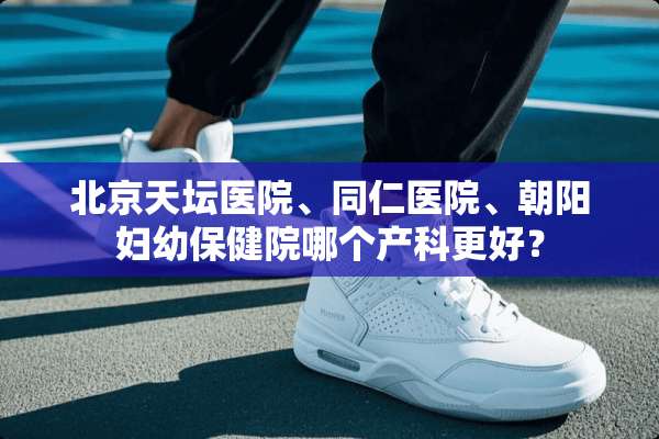 北京天坛医院、同仁医院、朝阳妇幼保健院哪个产科更好？