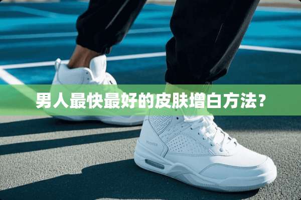 男人最快最好的皮肤增白方法？