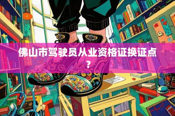 佛山市驾驶员从业资格证换证点？