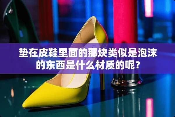 垫在皮鞋里面的那块类似是泡沫的东西是什么材质的呢？