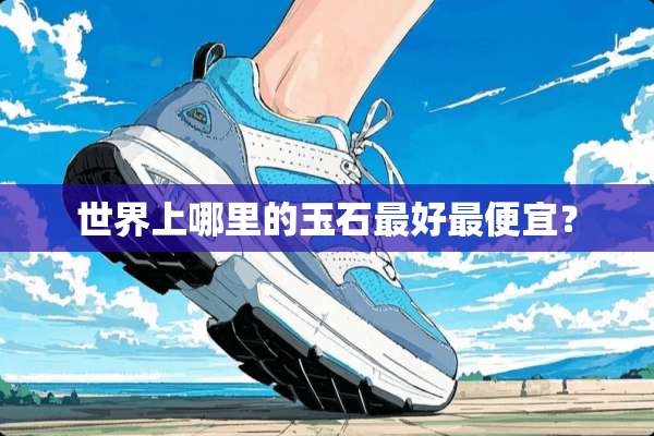 世界上哪里的玉石最好最便宜？