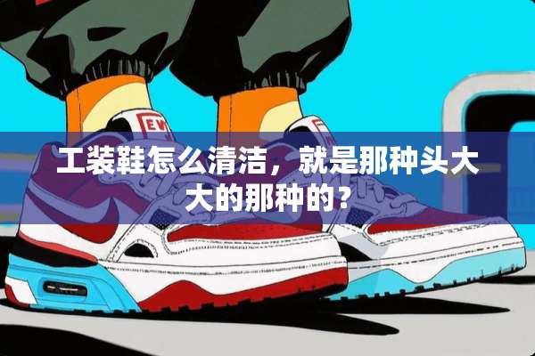 工装鞋怎么清洁，就是那种头大大的那种的？