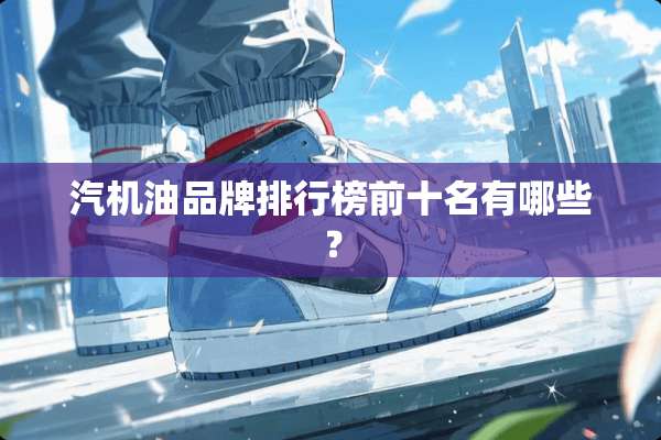 汽机油品牌排行榜前十名有哪些？