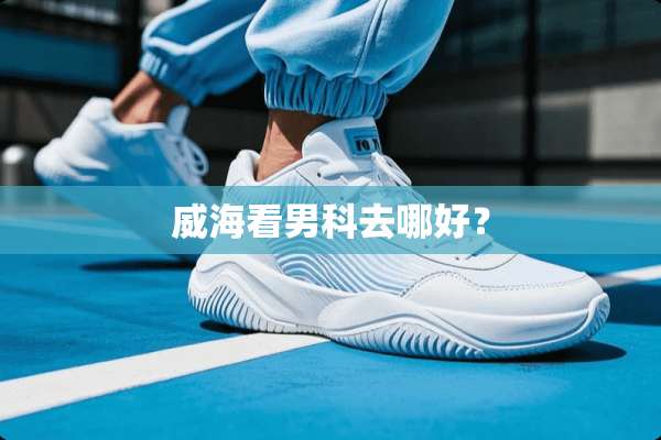 威海看男科去哪好？