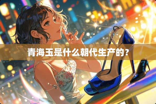 青海玉是什么朝代生产的？