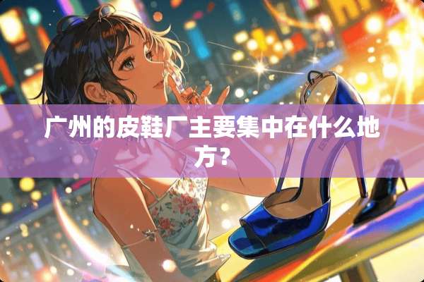 广州的皮鞋厂主要集中在什么地方？