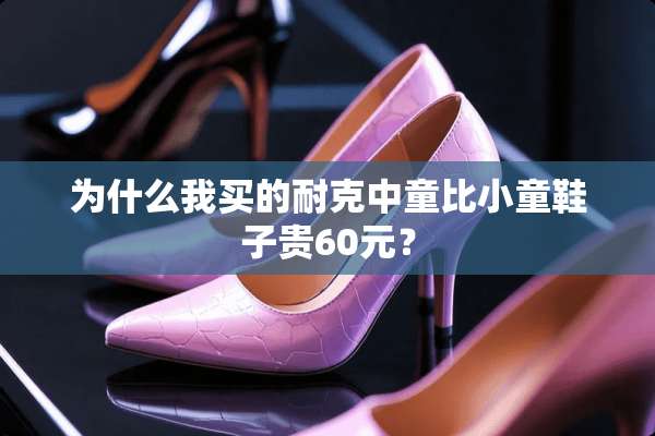 为什么我买的耐克中童比小童鞋子贵60元？