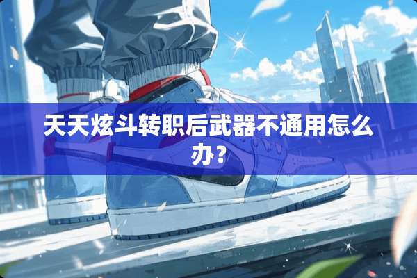天天炫斗转职后**不通用怎么办？
