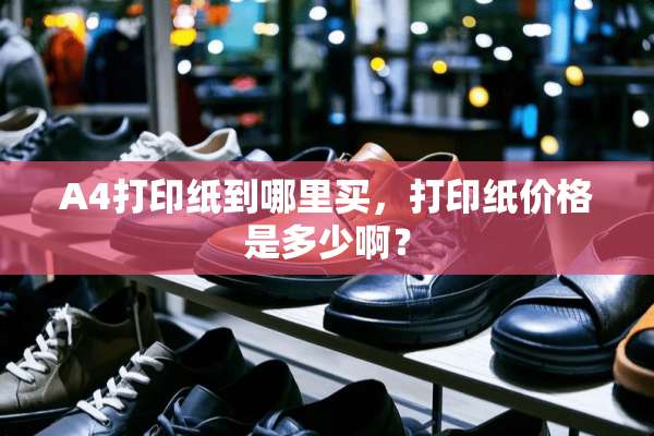 A4打印纸到哪里买，打印纸价格是多少啊？