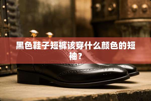 黑色鞋子短裤该穿什么颜色的短袖？