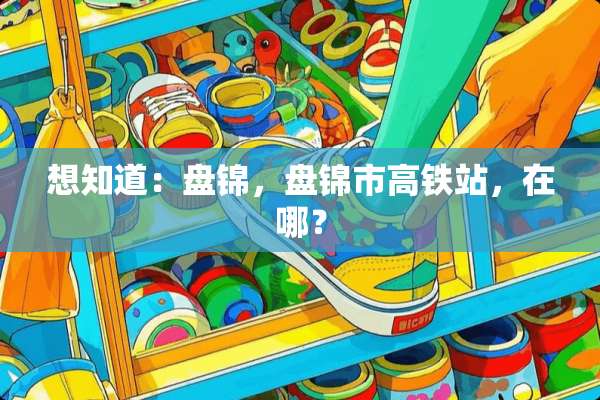 想知道：盘锦，盘锦市高铁站，在哪？