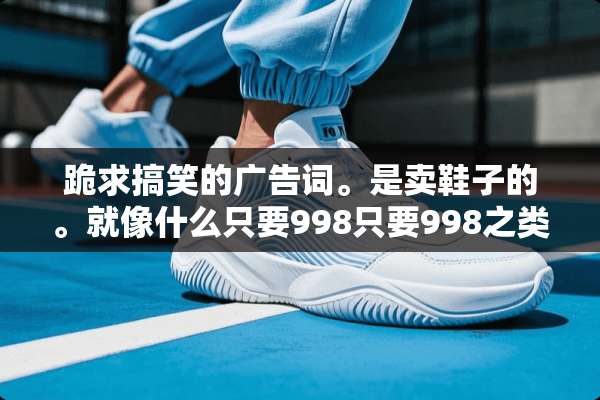 跪求搞笑的广告词。是卖鞋子的。就像什么只要998只要998之类的话？