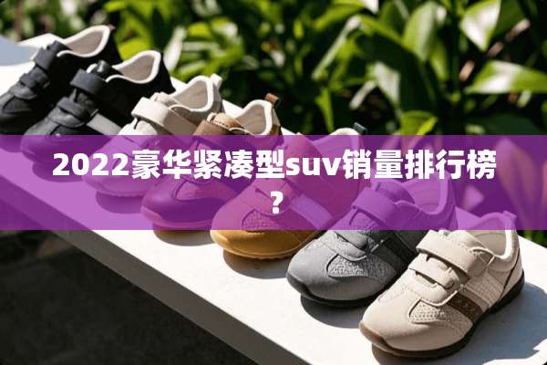 2022豪华紧凑型suv销量排行榜？