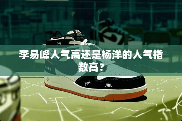 李易峰人气高还是杨洋的人气指数高？