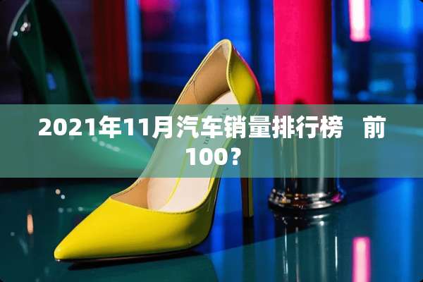 2021年11月汽车销量排行榜   前100？
