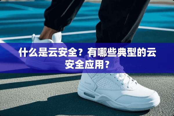 什么是云安全？有哪些典型的云安全应用？