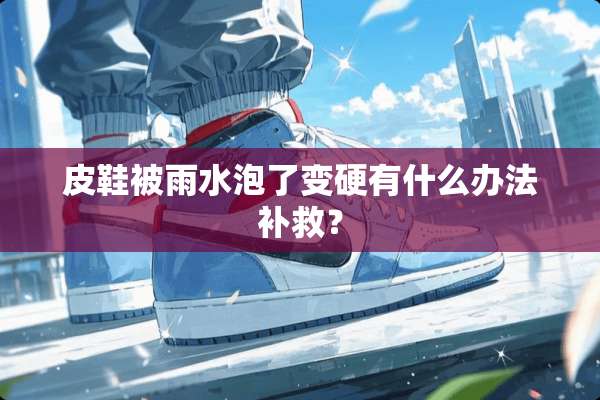 皮鞋被雨水泡了变硬有什么办法补救？
