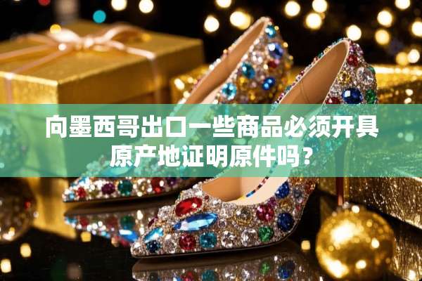 向墨西哥出口一些商品必须开具原产地证明原件吗？