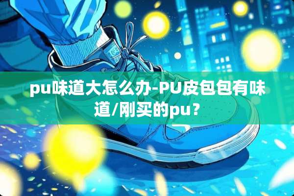 pu味道大怎么办-PU皮包包有味道/刚买的pu？
