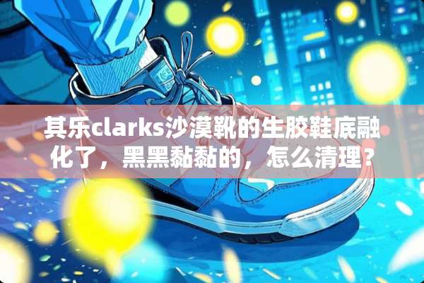 其乐clarks沙漠靴的生胶鞋底融化了，黑黑黏黏的，怎么清理？