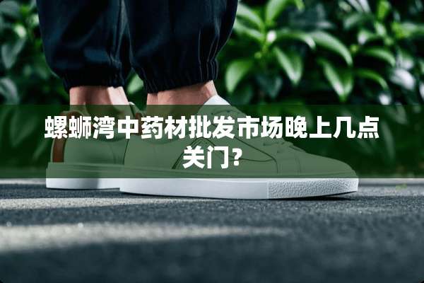 螺蛳湾中药材批发市场晚上几点关门？