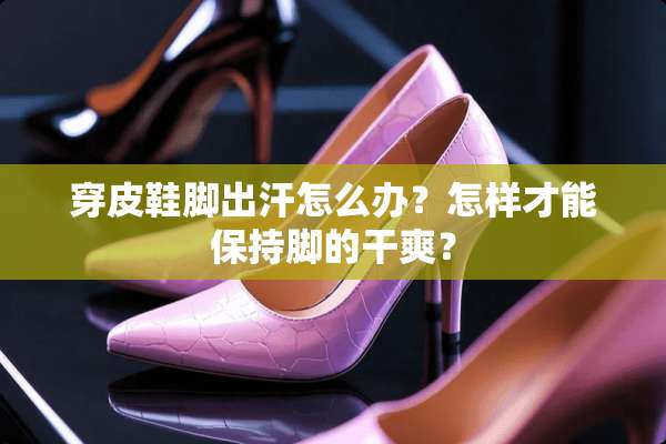 穿皮鞋脚出汗怎么办？怎样才能保持脚的干爽？