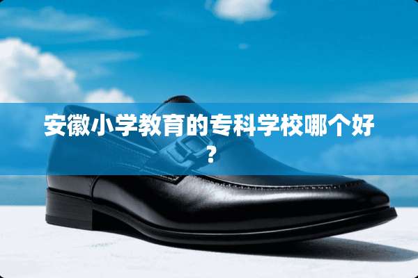 安徽小学教育的专科学校哪个好？